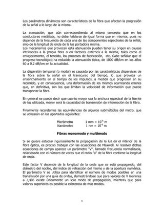 Los parámetros dinámicos son característicos de la fibra que afectan la progresión
de la señal a lo largo de la misma.
La atenuación, que aún correspondiendo al mismo concepto que en los
conductores metálicos, no debe hablarse de igual forma que en mismos, pues no
depende de la frecuencia de cada una de las componentes espectrales de la señal,
sino de la longitud de onda de la luz portadora misma.
Los mecanismos que provocan esta atenuación pueden tener su origen en causas
intrínsecas a la propia fibra o en factores externos a la misma, tales como el
envejecimiento, el tendido, los procesos de fabricación, etc. Cabe señalar que el
progreso tecnológico ha reducido la atenuación tipica, de 1000 dB/km en los años
60 a 0,2 dB/km en la actualidad.
La dispersión temporal (o modal) es causada por las características dispersivas de
la fibra sobre la señal en el transcurso del tiempo, lo que provoca un
ensanchamiento en el tiempo de los impulsos, a medida que progresan en su
recorrido, y en consecuencia, una deformación de los mismos acarreando errores
que, en definitiva, son los que limitan la velocidad de información que puede
transportar la fibra.
En general se puede decir que cuanto mayor sea la anchura espectral de la fuente
de luz utilizada, menor será la capacidad de transmisión de información de la fibra.
Finalmente recordemos las equivalencias de algunos submúltiplos del metro, que
se utilizarán en los apartados siguientes:
1 mm = 10-6 m
1 nm = 10-9 m

Micrómetro
Nanómetro

Fibras monomodo y multimodo
Si se quiere estudiar rigurosamente la propagación de la luz en el interior de la
fibra óptica, es preciso trabajar con las ecuaciones de Maxwell. Al resolver dichas
ecuaciones de campo aparece un parámetro "V", llamado frecuencia normalizada,
relacionado con el número de veces que el radio "a" de la fibra contiene la longitud
de onda.
Este factor V depende de la longitud de la onda que se está propagando, del
diámetro del núcleo, del índice de refracción del mismo y de la apertura numérica.
El parámetro V se utiliza para identificar el número de modos posibles en una
transmisión por una guía de ondas, demostrándose que para valores de V menores
a 2,405 existe únicamente un solo modo de propagación, mientras que para
valores superiores es posible la existencia de más modos.

8

 