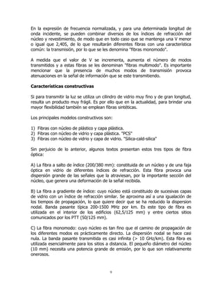 En la expresión de frecuencia normalizada, y para una determinada longitud de
onda incidente, se pueden combinar diversos de los índices de refracción del
núcleo y revestimiento, de modo que en todo caso que se mantenga una V menor
o igual que 2,405, de lo que resultarán diferentes fibras con una característica
común: la transmisión, por lo que se les denomina "fibras monomodo".
A medida que el valor de V se incrementa, aumenta el número de modos
transmitidos y a estas fibras se les denominan "fibras multimodo". Es importante
mencionar que la presencia de muchos modos de transmisión provoca
atenuaciones en la señal de información que se este transmitiendo.
Características constructivas
Si para transmitir la luz se utiliza un cilindro de vidrio muy fino y de gran longitud,
resulta un producto muy frágil. Es por ello que en la actualidad, para brindar una
mayor flexibilidad también se emplean fibras sintéticas.
Los principales modelos constructivos son:
1) Fibras con núcleo de plástico y capa plástica.
2) Fibras con núcleo de vidrio y capa plástica. "PCS"
3) Fibras con núcleo de vidrio y capa de vidrio. "Silica-cald-silica"
Sin perjuicio de lo anterior, algunos textos presentan estos tres tipos de fibra
óptica:
A) La fibra a salto de índice (200/380 mm): constituida de un núcleo y de una faja
óptica en vidrio de diferentes índices de refracción. Esta fibra provoca una
dispersión grande de las señales que la atraviesan, por la importante sección del
núcleo, que genera una deformación de la señal recibida.
B) La fibra a gradiente de índice: cuyo núcleo está constituido de sucesivas capas
de vidrio con un índice de refracción similar. Se aproxima así a una igualación de
los tiempos de propagación, lo que quiere decir que se ha reducido la dispersion
nodal. Banda pasante típica 200-1500 MHz por km. Es este tipo de fibra es
utilizada en el interior de los edificios (62,5/125 mm) y entre ciertos sitios
comunicados por los PTT (50/125 mm).
C) La fibra monomodo: cuyo núcleo es tan fino que el camino de propagación de
los diferentes modos es prácticamente directo. La dispersión nodal se hace casi
nula. La banda pasante transmitida es casi infinita (> 10 GHz/km). Esta fibra es
utilizada esencialmente para los sitios a distancia. El pequeño diámetro del núcleo
(10 mm) necesita una potencia grande de emisión, por lo que son relativamente
onerosos.

9

 