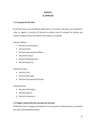 11
UNIDAD I
EL DERECHO
1.1 Concepto de Derecho
El Derecho tiene una variedad de significados en voz latina <directus> que significa lo
recto, lo rígido, lo correcto. El Derecho se define como el conjunto de normas que
estudia y regula la sana convivencia del hombre en sociedad.
Derecho Público:
 Derecho Constitucional.
 Derecho Penal.
 Derecho Internacional Público.
 Derecho Procesal.
 Derecho Administrativo.
 Derecho Electoral.
Derecho Privado:
 Derecho Civil.
 Derecho Mercantil.
 Derecho Internacional Privado.
Derecho Social:
 Derecho del Trabajo.
 Derecho Agrario.
 Derecho Económico.
1.2 Origen y desarrollo del concepto de Derecho
El Derecho tiene su origen precisamente en la necesaria coordinación que se requiere
para que la humanidad prospere.
 