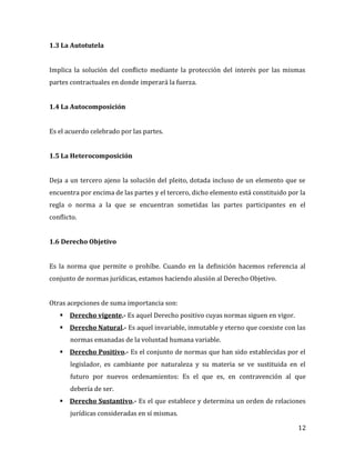12
1.3 La Autotutela
Implica la solución del conflicto mediante la protección del interés por las mismas
partes contractuales en donde imperará la fuerza.
1.4 La Autocomposición
Es el acuerdo celebrado por las partes.
1.5 La Heterocomposición
Deja a un tercero ajeno la solución del pleito, dotada incluso de un elemento que se
encuentra por encima de las partes y el tercero, dicho elemento está constituido por la
regla o norma a la que se encuentran sometidas las partes participantes en el
conflicto.
1.6 Derecho Objetivo
Es la norma que permite o prohíbe. Cuando en la definición hacemos referencia al
conjunto de normas jurídicas, estamos haciendo alusión al Derecho Objetivo.
Otras acepciones de suma importancia son:
 Derecho vigente.- Es aquel Derecho positivo cuyas normas siguen en vigor.
 Derecho Natural.- Es aquel invariable, inmutable y eterno que coexiste con las
normas emanadas de la voluntad humana variable.
 Derecho Positivo.- Es el conjunto de normas que han sido establecidas por el
legislador, es cambiante por naturaleza y su materia se ve sustituida en el
futuro por nuevos ordenamientos: Es el que es, en contravención al que
debería de ser.
 Derecho Sustantivo.- Es el que establece y determina un orden de relaciones
jurídicas consideradas en sí mismas.
 