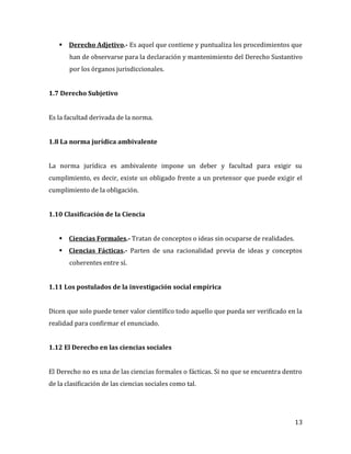 13
 Derecho Adjetivo.- Es aquel que contiene y puntualiza los procedimientos que
han de observarse para la declaración y mantenimiento del Derecho Sustantivo
por los órganos jurisdiccionales.
1.7 Derecho Subjetivo
Es la facultad derivada de la norma.
1.8 La norma jurídica ambivalente
La norma jurídica es ambivalente impone un deber y facultad para exigir su
cumplimiento, es decir, existe un obligado frente a un pretensor que puede exigir el
cumplimiento de la obligación.
1.10 Clasificación de la Ciencia
 Ciencias Formales.- Tratan de conceptos o ideas sin ocuparse de realidades.
 Ciencias Fácticas.- Parten de una racionalidad previa de ideas y conceptos
coherentes entre sí.
1.11 Los postulados de la investigación social empírica
Dicen que solo puede tener valor científico todo aquello que pueda ser verificado en la
realidad para confirmar el enunciado.
1.12 El Derecho en las ciencias sociales
El Derecho no es una de las ciencias formales o fácticas. Si no que se encuentra dentro
de la clasificación de las ciencias sociales como tal.
 