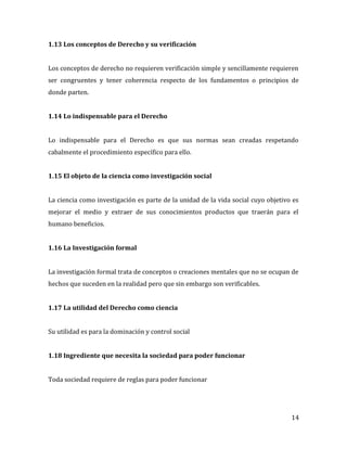14
1.13 Los conceptos de Derecho y su verificación
Los conceptos de derecho no requieren verificación simple y sencillamente requieren
ser congruentes y tener coherencia respecto de los fundamentos o principios de
donde parten.
1.14 Lo indispensable para el Derecho
Lo indispensable para el Derecho es que sus normas sean creadas respetando
cabalmente el procedimiento específico para ello.
1.15 El objeto de la ciencia como investigación social
La ciencia como investigación es parte de la unidad de la vida social cuyo objetivo es
mejorar el medio y extraer de sus conocimientos productos que traerán para el
humano beneficios.
1.16 La Investigación formal
La investigación formal trata de conceptos o creaciones mentales que no se ocupan de
hechos que suceden en la realidad pero que sin embargo son verificables.
1.17 La utilidad del Derecho como ciencia
Su utilidad es para la dominación y control social
1.18 Ingrediente que necesita la sociedad para poder funcionar
Toda sociedad requiere de reglas para poder funcionar
 