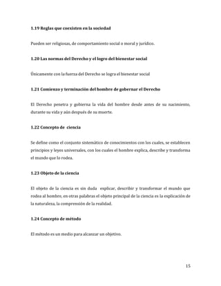 15
1.19 Reglas que coexisten en la sociedad
Pueden ser religiosas, de comportamiento social o moral y jurídico.
1.20 Las normas del Derecho y el logro del bienestar social
Únicamente con la fuerza del Derecho se logra el bienestar social
1.21 Comienzo y terminación del hombre de gobernar el Derecho
El Derecho penetra y gobierna la vida del hombre desde antes de su nacimiento,
durante su vida y aún después de su muerte.
1.22 Concepto de ciencia
Se define como el conjunto sistemático de conocimientos con los cuales, se establecen
principios y leyes universales, con los cuales el hombre explica, describe y transforma
el mundo que lo rodea.
1.23 Objeto de la ciencia
El objeto de la ciencia es sin duda explicar, describir y transformar el mundo que
rodea al hombre, en otras palabras el objeto principal de la ciencia es la explicación de
la naturaleza, la comprensión de la realidad.
1.24 Concepto de método
El método es un medio para alcanzar un objetivo.
 