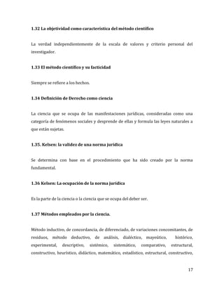 17
1.32 La objetividad como característica del método científico
La verdad independientemente de la escala de valores y criterio personal del
investigador.
1.33 El método científico y su facticidad
Siempre se refiere a los hechos.
1.34 Definición de Derecho como ciencia
La ciencia que se ocupa de las manifestaciones jurídicas, consideradas como una
categoría de fenómenos sociales y desprende de ellas y formula las leyes naturales a
que están sujetas.
1.35. Kelsen: la validez de una norma jurídica
Se determina con base en el procedimiento que ha sido creado por la norma
fundamental.
1.36 Kelsen: La ocupación de la norma jurídica
Es la parte de la ciencia o la ciencia que se ocupa del deber ser.
1.37 Métodos empleados por la ciencia.
Método inductivo, de concordancia, de diferenciado, de variaciones concomitantes, de
residuos, método deductivo, de análisis, dialéctico, mayeútico, histórico,
experimental, descriptivo, sistémico, sistemático, comparativo, estructural,
constructivo, heurístico, didáctico, matemático, estadístico, estructural, constructivo,
 