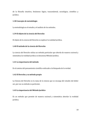 18
de la filosofía intuitivo, fenómeno lógico, trascendental, sociológico, científico y
jurídico.
1.38 Concepto de metodología
La metodología es el estudio y el análisis de los métodos.
1.39 El objeto de la ciencia del Derecho
El objeto de la ciencia del Derecho es explicar la realidad jurídica.
1.40 El método de la ciencia del Derecho
La ciencia del Derecho utiliza un método particular que aborda de manera racional y
sistemática la realidad jurídica se denomina Método Jurídico.
1.41 La importancia del método
Es el camino del pensamiento científico enfocado a la búsqueda de la verdad.
1.42 El Derecho y su método propio
La Ciencia del Derecho es la rama de la ciencia que se encarga del estudio del deber
ser, por eso su método es particular.
1.43 La importancia del Método Jurídico
Es un método que permite de manera racional y sistemática abordar la realidad
jurídica.
 