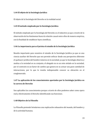 19
1.44 El objeto de la Sociología Jurídica
El objeto de la Sociología del Derecho es la realidad social.
1.45 El método empleado por la Sociología Jurídica
El método empleado por la Sociología del Derecho es el inductivo ya que a través de la
observación de los fenómenos busca la relación causal entre ellos de manera empírica,
con la finalidad de establecer leyes científicas.
1.46 La importancia para el jurista el estudio de la Sociología Jurídica
Resulta importante para nosotros el estudio de la Sociología Jurídica ya que es una
ciencia auxiliar del Derecho que nos permite enfocar desde una perspectiva diferente
el quehacer jurídico del hombre inmerso en la sociedad, ya que la Sociología observa y
analiza a la sociedad en su conjunto, el abogado no es un ente aislado en la sociedad,
por el contrario es un factor de cambio que genera en su actuar una gran cantidad de
interacciones, por lo que le resulta indispensable conocer su ubicación en el
conglomerado.
1.47 La aplicación de los conocimientos aportados por la Sociología Jurídica en
la carrera de Derecho
Son aplicables los conocimientos porque a través de ellos podemos saber como opera
real y efectivamente el Derecho identificando sus funciones.
1.48 Objetivo de la Filosofía
La Filosofía pretende brindarnos una explicación exhaustiva del mundo, del hombre y
de la actividad humana.
 