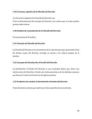 20
1.49 Los temas capitales de la Filosofía del Derecho
Los dos temas capitales de la Filosofía del Derecho son:
El de la determinación del concepto de Derecho y los valores que el orden jurídico
positivo debe realizar.
1.50 El objeto de conocimiento de la Filosofía del Derecho
El conocimiento de lo jurídico.
1.51 Concepto de Filosofía del Derecho
La Filosofía del Derecho es el conocimiento de la razón humana que, penetrando hasta
las últimas causas del Derecho, investiga su esencia y los valores propios de lo
jurídico.
1.52 Concepto de Introducción al Estudio del Derecho
La Introducción al Estudio del Derecho es una enseñanza básica, que ofrece una
noción acerca del Derecho y brinda una visión panorámica de las distintas comarcas
que forman el vasto territorio de las disciplinas jurídicas
1.53 El objetivo de estudiar la Introducción al Estudio del Derecho
Trata del primer contacto que tendrá con el área especifica de conocimiento.
 