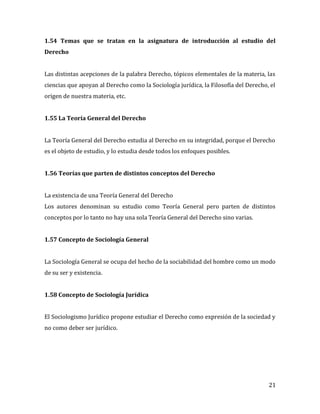 21
1.54 Temas que se tratan en la asignatura de introducción al estudio del
Derecho
Las distintas acepciones de la palabra Derecho, tópicos elementales de la materia, las
ciencias que apoyan al Derecho como la Sociología jurídica, la Filosofía del Derecho, el
origen de nuestra materia, etc.
1.55 La Teoría General del Derecho
La Teoría General del Derecho estudia al Derecho en su integridad, porque el Derecho
es el objeto de estudio, y lo estudia desde todos los enfoques posibles.
1.56 Teorías que parten de distintos conceptos del Derecho
La existencia de una Teoría General del Derecho
Los autores denominan su estudio como Teoría General pero parten de distintos
conceptos por lo tanto no hay una sola Teoría General del Derecho sino varias.
1.57 Concepto de Sociología General
La Sociología General se ocupa del hecho de la sociabilidad del hombre como un modo
de su ser y existencia.
1.58 Concepto de Sociología Jurídica
El Sociologismo Jurídico propone estudiar el Derecho como expresión de la sociedad y
no como deber ser jurídico.
 
