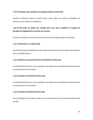 22
1.59 El enfoque que estudia la Sociología Jurídica al Derecho
Estudia al Derecho como un hecho social, como reglas de acción susceptibles de
observarse, describirse y clasificarse.
1.60 El Derecho un objeto de estudio que sirve para establecer el grado de
pérdida de legitimación social de las normas
Durkheim, Eirlich y Gurvitch dan al estudio de la Sociología Jurídica ese enfoque
1.61 La Filosofía y su explicación
La Filosofía pretende brindarnos una explicación exhaustiva del mundo, del hombre y
de la actividad humana.
1.62 El objeto de conocimiento de la Filosofía del Derecho
La Filosofía del Derecho es una disciplina cuyo objeto de conocimiento fundamental es
el conocimiento de lo jurídico.
1.63 Concepto de Filosofía del Derecho
La Filosofía del Derecho es una disciplina cuyo objeto de conocimiento fundamental es
el conocimiento de lo jurídico.
1.64 Concepto de Historia del Derecho
Es una disciplina cuyo objeto consiste en el conocimiento de los sistemas jurídicos del
pasado.
 