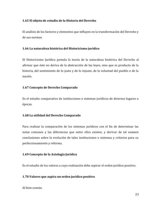 23
1.65 El objeto de estudio de la Historia del Derecho
El análisis de los factores y elementos que influyen en la transformación del Derecho y
de sus normas.
1.66 La naturaleza histórica del Historicismo jurídico
El Historicismo Jurídico postula la teoría de la naturaleza histórica del Derecho al
afirmar que éste no deriva de la abstracción de las leyes, sino que es producto de la
historia, del sentimiento de lo justo y de lo injusto, de la voluntad del pueblo o de la
nación.
1.67 Concepto de Derecho Comparado
Es el estudio comparativo de instituciones o sistemas jurídicos de diversos lugares o
épocas.
1.68 La utilidad del Derecho Comparado
Para realizar la comparación de los sistemas jurídicos con el fin de determinar las
notas comunes y las diferencias que entre ellos existen, y derivar de tal examen
conclusiones sobre la evolución de tales instituciones o sistemas y criterios para su
perfeccionamiento y reforma.
1.69 Concepto de la Axiología Jurídica
Es el estudio de los valores a cuya realización debe aspirar el orden jurídico positivo.
1.70 Valores que aspira un orden jurídico positivo
Al bien común.
 