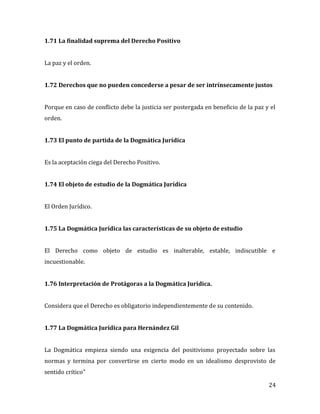 24
1.71 La finalidad suprema del Derecho Positivo
La paz y el orden.
1.72 Derechos que no pueden concederse a pesar de ser intrínsecamente justos
Porque en caso de conflicto debe la justicia ser postergada en beneficio de la paz y el
orden.
1.73 El punto de partida de la Dogmática Jurídica
Es la aceptación ciega del Derecho Positivo.
1.74 El objeto de estudio de la Dogmática Jurídica
El Orden Jurídico.
1.75 La Dogmática Jurídica las características de su objeto de estudio
El Derecho como objeto de estudio es inalterable, estable, indiscutible e
incuestionable.
1.76 Interpretación de Protágoras a la Dogmática Jurídica.
Considera que el Derecho es obligatorio independientemente de su contenido.
1.77 La Dogmática Jurídica para Hernández Gil
La Dogmática empieza siendo una exigencia del positivismo proyectado sobre las
normas y termina por convertirse en cierto modo en un idealismo desprovisto de
sentido crítico”
 