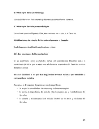 25
1.78 Concepto de la Epistemología
Es la doctrina de los fundamentos y métodos del conocimiento científico.
1.79 Concepto de enfoque metodológico
Un enfoque epistemológico-jurídico, es un método para conocer el Derecho.
1.80 El enfoque de estudio del ius naturalismo con el Derecho
Desde la perspectiva filosófica del realismo crítico.
1.81 Los postulados del ius positivismo
El ius positivismo cuyos postulados parten del escepticismo filosófico como el
positivismo jurídico, que se centra en el elemento normativo del Derecho o en su
dimensión social.
1.82 Los acuerdos a los que han llegado las diversas escuelas que estudian la
epistemología jurídica
A pesar de la divergencia de opiniones existe acuerdo en:
 Se acepta la necesidad de sistematizar y elaborar conceptos.
 Se acepta la importancia del estudio y la observación de la realidad social del
Derecho.
 Se admite la trascendencia del estudio objetivo de los fines y funciones del
Derecho.
 