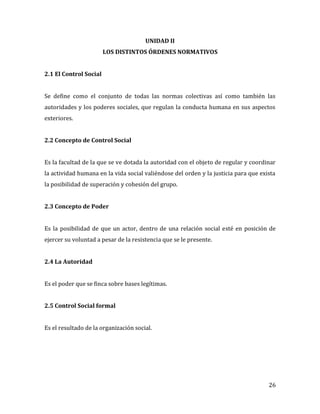 26
UNIDAD II
LOS DISTINTOS ÓRDENES NORMATIVOS
2.1 El Control Social
Se define como el conjunto de todas las normas colectivas así como también las
autoridades y los poderes sociales, que regulan la conducta humana en sus aspectos
exteriores.
2.2 Concepto de Control Social
Es la facultad de la que se ve dotada la autoridad con el objeto de regular y coordinar
la actividad humana en la vida social valiéndose del orden y la justicia para que exista
la posibilidad de superación y cohesión del grupo.
2.3 Concepto de Poder
Es la posibilidad de que un actor, dentro de una relación social esté en posición de
ejercer su voluntad a pesar de la resistencia que se le presente.
2.4 La Autoridad
Es el poder que se finca sobre bases legítimas.
2.5 Control Social formal
Es el resultado de la organización social.
 