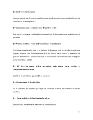 27
2.6 Control Social Informal
Es aquel que carece de instituciones legítimas que la sustenten ejercitando el poder de
facto de una manera práctica.
2.7 Las normas como instrumentos de control social
Se trata de reglas que regulan el comportamiento de los sujetos que participan en la
sociedad.
2.8 Normas jurídicas como instrumentos de control social
El hombre necesita saber cual es el dominio de lo suyo y el de los demás, hasta donde
llega su Derecho y en donde empieza el de los demás. Experimenta la necesidad de
que sus derechos una vez establecidos se encuentren satisfactoriamente protegidos
por el aparato de Estado
2.9 El Derecho como orden normativo más eficaz para regular el
comportamiento humano
Es ante todo un sistema que establece sanciones
2.10 Concepto de Orden Jurídico
Es el conjunto de normas que rigen la conducta exterior del hombre en forma
coactiva.
2.11 Características de las Normas Jurídicas
Bilateralidad, heteronomía, exterioridad y coercibilidad.
 