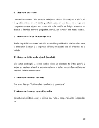 28
2.12 Concepto de Sanción
La debemos entender como el medio del que se sirve el Derecho para provocar un
comportamiento de acuerdo con lo que él establece y en caso de que no se logre este
comportamiento se seguirá, una consecuencia: la sanción, se dirige a ocasionar un
daño en la esfera de intereses (propiedad, libertad.) del infractor de la norma jurídica.
2.13 Conceptualización de Norma Jurídica
Son las reglas de conducta establecidas o admitidas por el Estado, mediante las cuales
se mantienen el orden y la seguridad sociales, de acuerdo con los principios de la
justicia.
2.14 Concepto de Norma Jurídica de Carnelutti
Este autor contempla la norma jurídica como un mandato de orden general y
abstracto, mediante el cual se componen directa o indirectamente los conflictos de
intereses sociales o individuales.
2.15 Concepto de norma de Castro
Este autor dice que “Es el mandato con eficacia organizadora”
2.16 Concepto de norma en sentido amplio
En sentido amplio (lato sensu) se aplica a toda regla de comportamiento, obligatoria o
no.
 