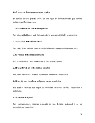 29
2.17 Concepto de norma en sentido estricto
En sentido estricto (stricto sensu) es una regla de comportamiento que impone
deberes y confiere derechos.
2.18 Características de la Norma Jurídica
Son bilateralidad (impero-atributivas), exterioridad, coerciblidad y heteronomía
2.19 Concepto de Normas Sociales
Son reglas de cortesía, de etiqueta, también llamadas convencionalismos sociales.
2.20 Utilidad de las normas sociales
Nos permiten desarrollar una vida social más amena y cordial
2.21 Características de las normas sociales
Son reglas de conducta exterior, incoercible, heterónoma y unilateral.
2.22 Las Normas Morales y cuáles son sus características
Las normas morales son reglas de conducta unilateral, interna, incoercible y
autónoma.
2.23 Normas Religiosas
Son manifestaciones externas, producto de una decisión individual y de un
cumplimiento espontáneo.
 