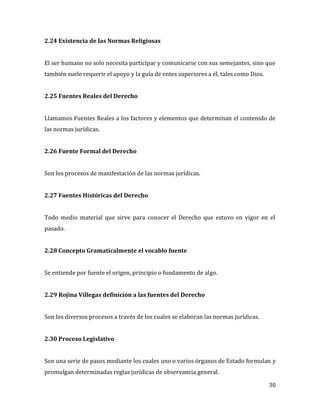 30
2.24 Existencia de las Normas Religiosas
El ser humano no solo necesita participar y comunicarse con sus semejantes, sino que
también suele requerir el apoyo y la guía de entes superiores a él, tales como Dios.
2.25 Fuentes Reales del Derecho
Llamamos Fuentes Reales a los factores y elementos que determinan el contenido de
las normas jurídicas.
2.26 Fuente Formal del Derecho
Son los procesos de manifestación de las normas jurídicas.
2.27 Fuentes Históricas del Derecho
Todo medio material que sirve para conocer el Derecho que estuvo en vigor en el
pasado.
2.28 Concepto Gramaticalmente el vocablo fuente
Se entiende por fuente el origen, principio o fundamento de algo.
2.29 Rojina Villegas definición a las fuentes del Derecho
Son los diversos procesos a través de los cuales se elaboran las normas jurídicas.
2.30 Proceso Legislativo
Son una serie de pasos mediante los cuales uno o varios órganos de Estado formulan y
promulgan determinadas reglas jurídicas de observancia general.
 