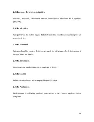31
2.31 Los pasos del proceso legislativo
Iniciativa, Discusión, Aprobación, Sanción, Publicación e Iniciación de la Vigencia.
(IDASPIV).
2.32 La Iniciativa
Acto por virtud del cual un órgano de Estado somete a consideración del Congreso un
proyecto de Ley.
2.33 La Discusión
Acto por el cual las cámaras deliberan acerca de las iniciativas, a fin de determinar si
deben o no ser aprobadas.
2.34 La Aprobación
Acto por el cual las cámaras aceptan un proyecto de ley.
2.35 La Sanción
Es la aceptación de una iniciativa por el Poder Ejecutivo.
2.36 La Publicación
Es el acto por el cual la Ley aprobada y sancionada se da a conocer a quienes deben
cumplirla.
 