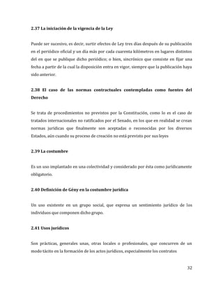 32
2.37 La iniciación de la vigencia de la Ley
Puede ser sucesivo, es decir, surtir efectos de Ley tres días después de su publicación
en el periódico oficial y un día más por cada cuarenta kilómetros en lugares distintos
del en que se publique dicho periódico; o bien, sincrónico que consiste en fijar una
fecha a partir de la cual la disposición entra en vigor, siempre que la publicación haya
sido anterior.
2.38 El caso de las normas contractuales contempladas como fuentes del
Derecho
Se trata de procedimientos no previstos por la Constitución, como lo es el caso de
tratados internacionales no ratificados por el Senado, en los que en realidad se crean
normas jurídicas que finalmente son aceptadas o reconocidas por los diversos
Estados, aún cuando su proceso de creación no está previsto por sus leyes
2.39 La costumbre
Es un uso implantado en una colectividad y considerado por ésta como jurídicamente
obligatorio.
2.40 Definición de Gény en la costumbre jurídica
Un uso existente en un grupo social, que expresa un sentimiento jurídico de los
individuos que componen dicho grupo.
2.41 Usos jurídicos
Son prácticas, generales unas, otras locales o profesionales, que concurren de un
modo tácito en la formación de los actos jurídicos, especialmente los contratos
 