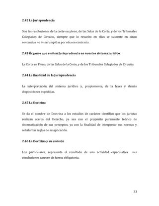 33
2.42 La Jurisprudencia
Son las resoluciones de la corte en pleno, de las Salas de la Corte, y de los Tribunales
Colegiados de Circuito, siempre que lo resuelto en ellas se sustente en cinco
sentencias no interrumpidas por otra en contraria.
2.43 Órganos que emiten Jurisprudencia en nuestro sistema jurídico
La Corte en Pleno, de las Salas de la Corte, y de los Tribunales Colegiados de Circuito.
2.44 La finalidad de la Jurisprudencia
La interpretación del sistema jurídico y, propiamente, de la leyes y demás
disposiciones expedidas.
2.45 La Doctrina
Se da el nombre de Doctrina a los estudios de carácter científico que los juristas
realizan acerca del Derecho, ya sea con el propósito puramente teórico de
sistematización de sus preceptos, ya con la finalidad de interpretar sus normas y
señalar las reglas de su aplicación.
2.46 La Doctrina y su emisión
Los particulares, representa el resultado de una actividad especulativa sus
conclusiones carecen de fuerza obligatoria.
 
