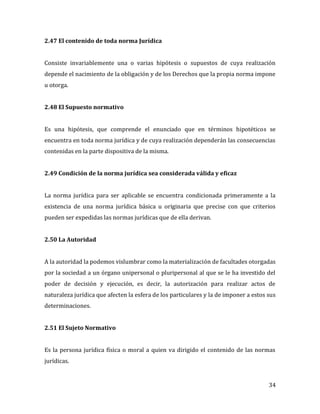 34
2.47 El contenido de toda norma Jurídica
Consiste invariablemente una o varias hipótesis o supuestos de cuya realización
depende el nacimiento de la obligación y de los Derechos que la propia norma impone
u otorga.
2.48 El Supuesto normativo
Es una hipótesis, que comprende el enunciado que en términos hipotéticos se
encuentra en toda norma jurídica y de cuya realización dependerán las consecuencias
contenidas en la parte dispositiva de la misma.
2.49 Condición de la norma jurídica sea considerada válida y eficaz
La norma jurídica para ser aplicable se encuentra condicionada primeramente a la
existencia de una norma jurídica básica u originaria que precise con que criterios
pueden ser expedidas las normas jurídicas que de ella derivan.
2.50 La Autoridad
A la autoridad la podemos vislumbrar como la materialización de facultades otorgadas
por la sociedad a un órgano unipersonal o pluripersonal al que se le ha investido del
poder de decisión y ejecución, es decir, la autorización para realizar actos de
naturaleza jurídica que afecten la esfera de los particulares y la de imponer a estos sus
determinaciones.
2.51 El Sujeto Normativo
Es la persona jurídica física o moral a quien va dirigido el contenido de las normas
jurídicas.
 