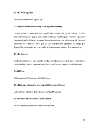 35
2.52 La Promulgación
Publicar solemnemente alguna ley.
2.53 Significados Publicación y Promulgación de la Ley
Las dos palabras tienen el mismo significado cuando a la Ley se refieren, y así lo
demuestra el empleo que se les ha dado y se les da en el lenguaje corriente y jurídico.
La promulgación de la Ley encierra dos actos distintos: por el primero, el Ejecutivo
interpone su autoridad para que la Ley debidamente aprobada se tenga por
disposición obligatoria; por el segundo, la da a conocer a quienes deben cumplirla.
2.54 La Sanción
Es el acto mediante el cual cuando una Ley ha sido aprobada por las dos cámaras es
remitida al Ejecutivo a efecto de que le de su sanción para su posterior Publicación.
2.55 El Veto
Es la negativa del Ejecutivo a dar la Sanción.
2.56 El cuerpo normativo más importante en nuestro país
La Constitución Política de los Estados Unidos Mexicanos
2.57 Nombre de un Tratado Internacional
Tratado de Libre Comercio de América del Norte
 