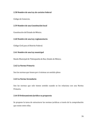 36
2.58 Nombre de una Ley de carácter federal
Código de Comercio.
2.59 Nombre de una Constitución local
Constitución del Estado de México.
2.60 Nombre de una Ley reglamentaria
Código Civil para el Distrito Federal.
2.61 Nombre de una Ley municipal
Bando Municipal de Tlalnepantla de Baz, Estado de México.
2.62 La Norma Primaria
Son las normas que tienen por sí mismas un sentido pleno
2.63 La Norma Secundaria
Son las normas que solo tienen sentido cuando se les relaciona con una Norma
Primaria.
2.64 El Ordenamiento Jurídico su propuesta
Se propone la tarea de estructurar las normas jurídicas a través de la comprobación
que existe entre ellas.
 