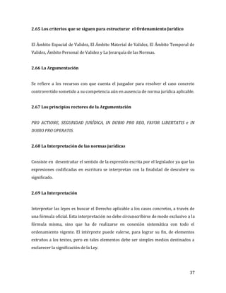 37
2.65 Los criterios que se siguen para estructurar el Ordenamiento Jurídico
El Ámbito Espacial de Validez, El Ámbito Material de Validez, El Ámbito Temporal de
Validez, Ámbito Personal de Validez y La Jerarquía de las Normas.
2.66 La Argumentación
Se refiere a los recursos con que cuenta el juzgador para resolver el caso concreto
controvertido sometido a su competencia aún en ausencia de norma jurídica aplicable.
2.67 Los principios rectores de la Argumentación
PRO ACTIONE, SEGURIDAD JURÍDICA, IN DUBIO PRO REO, FAVOR LIBERTATIS e IN
DUBIO PRO OPERATIS.
2.68 La Interpretación de las normas jurídicas
Consiste en desentrañar el sentido de la expresión escrita por el legislador ya que las
expresiones codificadas en escritura se interpretan con la finalidad de descubrir su
significado.
2.69 La Interpretación
Interpretar las leyes es buscar el Derecho aplicable a los casos concretos, a través de
una fórmula oficial. Esta interpretación no debe circunscribirse de modo exclusivo a la
fórmula misma, sino que ha de realizarse en conexión sistemática con todo el
ordenamiento vigente. El intérprete puede valerse, para lograr su fin, de elementos
extraños a los textos, pero en tales elementos debe ser simples medios destinados a
esclarecer la significación de la Ley.
 