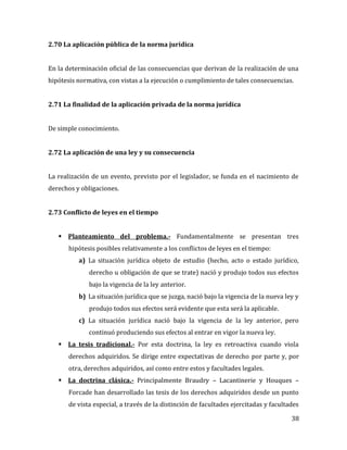 38
2.70 La aplicación pública de la norma jurídica
En la determinación oficial de las consecuencias que derivan de la realización de una
hipótesis normativa, con vistas a la ejecución o cumplimiento de tales consecuencias.
2.71 La finalidad de la aplicación privada de la norma jurídica
De simple conocimiento.
2.72 La aplicación de una ley y su consecuencia
La realización de un evento, previsto por el legislador, se funda en el nacimiento de
derechos y obligaciones.
2.73 Conflicto de leyes en el tiempo
 Planteamiento del problema.- Fundamentalmente se presentan tres
hipótesis posibles relativamente a los conflictos de leyes en el tiempo:
a) La situación jurídica objeto de estudio (hecho, acto o estado jurídico,
derecho u obligación de que se trate) nació y produjo todos sus efectos
bajo la vigencia de la ley anterior.
b) La situación jurídica que se juzga, nació bajo la vigencia de la nueva ley y
produjo todos sus efectos será evidente que esta será la aplicable.
c) La situación jurídica nació bajo la vigencia de la ley anterior, pero
continuó produciendo sus efectos al entrar en vigor la nueva ley.
 La tesis tradicional.- Por esta doctrina, la ley es retroactiva cuando viola
derechos adquiridos. Se dirige entre expectativas de derecho por parte y, por
otra, derechos adquiridos, así como entre estos y facultades legales.
 La doctrina clásica.- Principalmente Braudry – Lacantinerie y Houques –
Forcade han desarrollado las tesis de los derechos adquiridos desde un punto
de vista especial, a través de la distinción de facultades ejercitadas y facultades
 