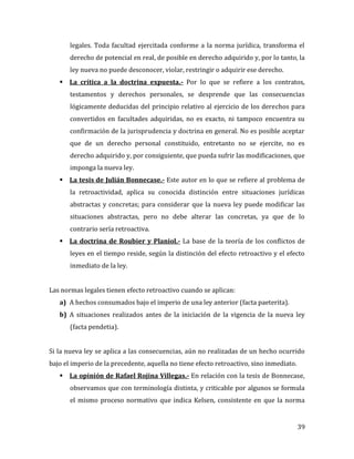 39
legales. Toda facultad ejercitada conforme a la norma jurídica, transforma el
derecho de potencial en real, de posible en derecho adquirido y, por lo tanto, la
ley nueva no puede desconocer, violar, restringir o adquirir ese derecho.
 La crítica a la doctrina expuesta.- Por lo que se refiere a los contratos,
testamentos y derechos personales, se desprende que las consecuencias
lógicamente deducidas del principio relativo al ejercicio de los derechos para
convertidos en facultades adquiridas, no es exacto, ni tampoco encuentra su
confirmación de la jurisprudencia y doctrina en general. No es posible aceptar
que de un derecho personal constituido, entretanto no se ejercite, no es
derecho adquirido y, por consiguiente, que pueda sufrir las modificaciones, que
imponga la nueva ley.
 La tesis de Julián Bonnecase.- Este autor en lo que se refiere al problema de
la retroactividad, aplica su conocida distinción entre situaciones jurídicas
abstractas y concretas; para considerar que la nueva ley puede modificar las
situaciones abstractas, pero no debe alterar las concretas, ya que de lo
contrario sería retroactiva.
 La doctrina de Roubier y Planiol.- La base de la teoría de los conflictos de
leyes en el tiempo reside, según la distinción del efecto retroactivo y el efecto
inmediato de la ley.
Las normas legales tienen efecto retroactivo cuando se aplican:
a) A hechos consumados bajo el imperio de una ley anterior (facta paeterita).
b) A situaciones realizados antes de la iniciación de la vigencia de la nueva ley
(facta pendetia).
Si la nueva ley se aplica a las consecuencias, aún no realizadas de un hecho ocurrido
bajo el imperio de la precedente, aquella no tiene efecto retroactivo, sino inmediato.
 La opinión de Rafael Rojina Villegas.- En relación con la tesis de Bonnecase,
observamos que con terminología distinta, y criticable por algunos se formula
el mismo proceso normativo que indica Kelsen, consistente en que la norma
 
