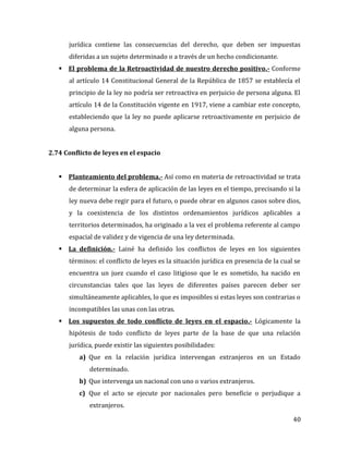 40
jurídica contiene las consecuencias del derecho, que deben ser impuestas
diferidas a un sujeto determinado o a través de un hecho condicionante.
 El problema de la Retroactividad de nuestro derecho positivo.- Conforme
al artículo 14 Constitucional General de la República de 1857 se establecía el
principio de la ley no podría ser retroactiva en perjuicio de persona alguna. El
artículo 14 de la Constitución vigente en 1917, viene a cambiar este concepto,
estableciendo que la ley no puede aplicarse retroactivamente en perjuicio de
alguna persona.
2.74 Conflicto de leyes en el espacio
 Planteamiento del problema.- Así como en materia de retroactividad se trata
de determinar la esfera de aplicación de las leyes en el tiempo, precisando si la
ley nueva debe regir para el futuro, o puede obrar en algunos casos sobre dios,
y la coexistencia de los distintos ordenamientos jurídicos aplicables a
territorios determinados, ha originado a la vez el problema referente al campo
espacial de validez y de vigencia de una ley determinada.
 La definición.- Lainé ha definido los conflictos de leyes en los siguientes
términos: el conflicto de leyes es la situación jurídica en presencia de la cual se
encuentra un juez cuando el caso litigioso que le es sometido, ha nacido en
circunstancias tales que las leyes de diferentes países parecen deber ser
simultáneamente aplicables, lo que es imposibles si estas leyes son contrarias o
incompatibles las unas con las otras.
 Los supuestos de todo conflicto de leyes en el espacio.- Lógicamente la
hipótesis de todo conflicto de leyes parte de la base de que una relación
jurídica, puede existir las siguientes posibilidades:
a) Que en la relación jurídica intervengan extranjeros en un Estado
determinado.
b) Que intervenga un nacional con uno o varios extranjeros.
c) Que el acto se ejecute por nacionales pero beneficie o perjudique a
extranjeros.
 