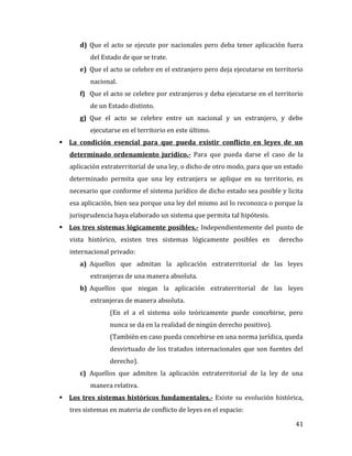 41
d) Que el acto se ejecute por nacionales pero deba tener aplicación fuera
del Estado de que se trate.
e) Que el acto se celebre en el extranjero pero deja ejecutarse en territorio
nacional.
f) Que el acto se celebre por extranjeros y deba ejecutarse en el territorio
de un Estado distinto.
g) Que el acto se celebre entre un nacional y un extranjero, y debe
ejecutarse en el territorio en este último.
 La condición esencial para que pueda existir conflicto en leyes de un
determinado ordenamiento jurídico.- Para que pueda darse el caso de la
aplicación extraterritorial de una ley, o dicho de otro modo, para que un estado
determinado permita que una ley extranjera se aplique en su territorio, es
necesario que conforme el sistema jurídico de dicho estado sea posible y licita
esa aplicación, bien sea porque una ley del mismo así lo reconozca o porque la
jurisprudencia haya elaborado un sistema que permita tal hipótesis.
 Los tres sistemas lógicamente posibles.- Independientemente del punto de
vista histórico, existen tres sistemas lógicamente posibles en derecho
internacional privado:
a) Aquellos que admitan la aplicación extraterritorial de las leyes
extranjeras de una manera absoluta.
b) Aquellos que niegan la aplicación extraterritorial de las leyes
extranjeras de manera absoluta.
(En el a el sistema solo teóricamente puede concebirse, pero
nunca se da en la realidad de ningún derecho positivo).
(También en caso pueda concebirse en una norma jurídica, queda
desvirtuado de los tratados internacionales que son fuentes del
derecho).
c) Aquellos que admiten la aplicación extraterritorial de la ley de una
manera relativa.
 Los tres sistemas históricos fundamentales.- Existe su evolución histórica,
tres sistemas en materia de conflicto de leyes en el espacio:
 