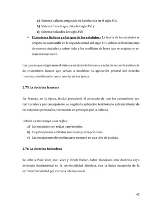 42
a) Sistema italiano, originado en Lombardía en el siglo XIII.
b) Sistema francés que data del siglo XVI y
c) Sistema holandés del siglo XVII
 El anatema italiano y el origen de los estatutos.- La teoría de los estatutos se
originó en Lombardía en la segunda mitad del siglo XIII, debido al florecimiento
de nuevas ciudades y sobre todo a los conflictos de leyes que se originaron en
material mercantil.
Las causas que originaron el sistema estatutario tienen su razón de ser en la existencia
de costumbres locales que venían a modificar la aplicación general del derecho
romano, considerando como común en esa época.
2.75 La doctrina francesa
En Francia, en la época, feudal prevaleció el principio de que las costumbres son
territoriales y por consiguiente, se negaba la aplicación territorial o extraterritorial de
los estatutos personales, reconocida en principio por la italiana.
Debido a esto ensaya unas reglas:
a) Los estatutos son reglas o personales.
b) En principio los estatutos son reales y excepcionales.
c) Las excepciones deben fundarse siempre en una idea de justicia.
2.76 La doctrina holandesa
Se debe a Paul Voet, Jean Voet y Ulrich Huber, haber elaborado esta doctrina cuyo
principio fundamental en la territorialidad absoluta, con la única excepción de la
extraterritorialidad por cortesía internacional.
 