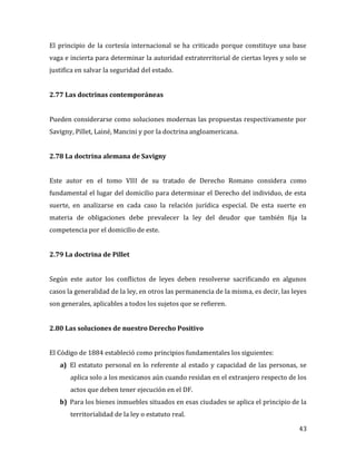 43
El principio de la cortesía internacional se ha criticado porque constituye una base
vaga e incierta para determinar la autoridad extraterritorial de ciertas leyes y solo se
justifica en salvar la seguridad del estado.
2.77 Las doctrinas contemporáneas
Pueden considerarse como soluciones modernas las propuestas respectivamente por
Savigny, Pillet, Lainé, Mancini y por la doctrina angloamericana.
2.78 La doctrina alemana de Savigny
Este autor en el tomo VIII de su tratado de Derecho Romano considera como
fundamental el lugar del domicilio para determinar el Derecho del individuo, de esta
suerte, en analizarse en cada caso la relación jurídica especial. De esta suerte en
materia de obligaciones debe prevalecer la ley del deudor que también fija la
competencia por el domicilio de este.
2.79 La doctrina de Pillet
Según este autor los conflictos de leyes deben resolverse sacrificando en algunos
casos la generalidad de la ley, en otros las permanencia de la misma, es decir, las leyes
son generales, aplicables a todos los sujetos que se refieren.
2.80 Las soluciones de nuestro Derecho Positivo
El Código de 1884 estableció como principios fundamentales los siguientes:
a) El estatuto personal en lo referente al estado y capacidad de las personas, se
aplica solo a los mexicanos aún cuando residan en el extranjero respecto de los
actos que deben tener ejecución en el DF.
b) Para los bienes inmuebles situados en esas ciudades se aplica el principio de la
territorialidad de la ley o estatuto real.
 