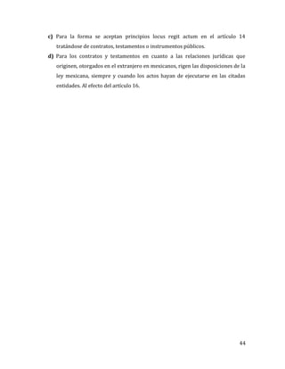 44
c) Para la forma se aceptan principios locus regit actum en el artículo 14
tratándose de contratos, testamentos o instrumentos públicos.
d) Para los contratos y testamentos en cuanto a las relaciones jurídicas que
originen, otorgados en el extranjero en mexicanos, rigen las disposiciones de la
ley mexicana, siempre y cuando los actos hayan de ejecutarse en las citadas
entidades. Al efecto del artículo 16.
 