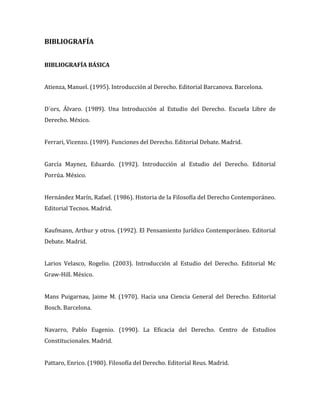 BIBLIOGRAFÍA
BIBLIOGRAFÍA BÁSICA
Atienza, Manuel. (1995). Introducción al Derecho. Editorial Barcanova. Barcelona.
D´ors, Álvaro. (1989). Una Introducción al Estudio del Derecho. Escuela Libre de
Derecho. México.
Ferrari, Vicenzo. (1989). Funciones del Derecho. Editorial Debate. Madrid.
García Maynez, Eduardo. (1992). Introducción al Estudio del Derecho. Editorial
Porrúa. México.
Hernández Marín, Rafael. (1986). Historia de la Filosofía del Derecho Contemporáneo.
Editorial Tecnos. Madrid.
Kaufmann, Arthur y otros. (1992). El Pensamiento Jurídico Contemporáneo. Editorial
Debate. Madrid.
Larios Velasco, Rogelio. (2003). Introducción al Estudio del Derecho. Editorial Mc
Graw-Hill. México.
Mans Puigarnau, Jaime M. (1970). Hacia una Ciencia General del Derecho. Editorial
Bosch. Barcelona.
Navarro, Pablo Eugenio. (1990). La Eficacia del Derecho. Centro de Estudios
Constitucionales. Madrid.
Pattaro, Enrico. (1980). Filosofía del Derecho. Editorial Reus. Madrid.
 