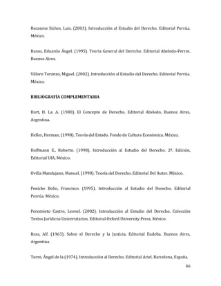46
Recasens Siches, Luis. (2003). Introducción al Estudio del Derecho. Editorial Porrúa.
México.
Russo, Eduardo Ángel. (1995). Teoría General del Derecho. Editorial Abeledo-Perrot.
Buenos Aires.
Villoro Toranzo, Miguel. (2002). Introducción al Estudio del Derecho. Editorial Porrúa.
México.
BIBLIOGRAFÍA COMPLEMENTARIA
Hart, H. La. A. (1980). El Concepto de Derecho. Editorial Abeledo, Buenos Aires,
Argentina.
Heller, Herman. (1998). Teoría del Estado. Fondo de Cultura Económica. México.
Hoffmann E., Roberto. (1998). Introducción al Estudio del Derecho. 2ª. Edición,
Editorial UIA, México.
Ovilla Mandujano, Manuel. (1990). Teoría del Derecho. Editorial Del Autor. México.
Peniche Bolio, Francisco. (1995). Introducción al Estudio del Derecho. Editorial
Porrúa. México.
Pereznieto Castro, Leonel. (2002). Introducción al Estudio del Derecho. Colección
Textos Jurídicos Universitarios. Editorial Oxford University Press. México.
Ross, Alf. (1963). Sobre el Derecho y la Justicia. Editorial Eudeba. Buenos Aires,
Argentina.
Torre, Ángel de la (1974). Introducción al Derecho. Editorial Ariel. Barcelona, España.
 
