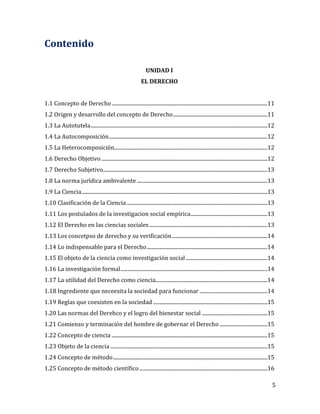 5
Contenido
UNIDAD I
EL DERECHO
1.1 Concepto de Derecho............................................................................................................................11
1.2 Origen y desarrollo del concepto de Derecho...........................................................................11
1.3 La Autotutela.............................................................................................................................................12
1.4 La Autocomposición..............................................................................................................................12
1.5 La Heterocomposición..........................................................................................................................12
1.6 Derecho Objetivo ....................................................................................................................................12
1.7 Derecho Subjetivo...................................................................................................................................13
1.8 La norma jurídica ambivalente........................................................................................................13
1.9 La Ciencia....................................................................................................................................................13
1.10 Clasificación de la Ciencia................................................................................................................13
1.11 Los postulados de la investigacion social empírica.............................................................13
1.12 El Derecho en las ciencias sociales..............................................................................................13
1.13 Los concetpso de derecho y su verificación............................................................................14
1.14 Lo indispensable para el Derecho................................................................................................14
1.15 El objeto de la ciencia como investigación social .................................................................14
1.16 La investigación formal.....................................................................................................................14
1.17 La utilidad del Derecho como ciencia.........................................................................................14
1.18 Ingrediente que neceesita la sociedad para funcionar ......................................................14
1.19 Reglas que coexisten en la sociedad ...........................................................................................15
1.20 Las normas del Derehco y el logro del bienestar social ....................................................15
1.21 Comienzo y terminación del hombre de gobernar el Derecho ......................................15
1.22 Concepto de ciencia ............................................................................................................................15
1.23 Objeto de la ciencia .............................................................................................................................15
1.24 Concepto de método...........................................................................................................................15
1.25 Concepto de método científico......................................................................................................16
 