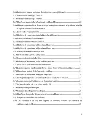 7
1.56 Existen teorías que parten de distintos conceptos del Derecho ...................................21
1.57 Concepto de Sociología General....................................................................................................21
1.58 Concepto de Sociología Jurídica....................................................................................................21
1.59 El enfoque que estudia la Sociología Jurídica al Derecho.................................................22
1.60 El Derecho como objeto de estudio que sirve para establecer el grado de pérdida
de legitimación social de las normas............................................................................................22
1.61 La Filosofía y su explicación ...........................................................................................................22
1.62 El objeto de conocimiento de la Filosofía del Derecho ......................................................22
1.63 Concepto de Filosofía del Derecho ..............................................................................................22
1.64 Concepto de Historía del Derecho ...............................................................................................22
1.65 El objeto de estudio de la Historía del Derecho ....................................................................23
1.66 El objeto de estudio de la Historía del Derecho ....................................................................23
1.67 Concepto de Derecho Comparado................................................................................................23
1.68 La utilidad del Derecho Comparado ...........................................................................................23
1.69 Concepto de Axiología Jurídica......................................................................................................23
1.70 Valores que aspiran un orden jurídico positivo....................................................................23
1.71 La finalidad suprema del Derecho Positivo.............................................................................24
1.72 Derechos que no pueden concederse a pesar de ser intrínsecament justos...........24
1.73 El punto de partida de la Dogmática Jurídica.........................................................................24
1.74 El objeto de estudio de la Dogmática Jurídica........................................................................24
1.75 La Dogmática Jurídica las características de su objeto de estudio...............................24
1.76 Interpretación de Protágoras a la Dogmática Jurídica.......................................................24
1.77 La Dogmática Jurídica para Herrnández Gil............................................................................24
1.78 Concepto de Epistemología.............................................................................................................25
1.79 Concepto de enfoque metodologico............................................................................................25
1.80 El enfoque de estudio del ius naturalismo con el Derecho...............................................25
1.81 Los postulados del ius naturalismo .............................................................................................25
1.82 Los acuerdos a los que han llegado las diversas escuelas que estudian la
espistemología jurídica.......................................................................................................................25
 