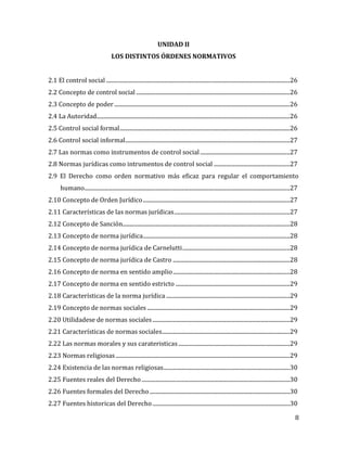 8
UNIDAD II
LOS DISTINTOS ÓRDENES NORMATIVOS
2.1 El control social .......................................................................................................................................26
2.2 Concepto de control social .................................................................................................................26
2.3 Concepto de poder .................................................................................................................................26
2.4 La Autoridad..............................................................................................................................................26
2.5 Control social formal.............................................................................................................................26
2.6 Control social informal.........................................................................................................................27
2.7 Las normas como instrumentos de control social..................................................................27
2.8 Normas jurídicas como intrumentos de control social ........................................................27
2.9 El Derecho como orden normativo más eficaz para regular el comportamiento
humano.......................................................................................................................................................27
2.10 Concepto de Orden Jurídico............................................................................................................27
2.11 Características de las normas jurídicas.....................................................................................27
2.12 Concepto de Sanción...........................................................................................................................28
2.13 Concepto de norma jurídica............................................................................................................28
2.14 Concepto de norma jurídica de Carnelutti...............................................................................28
2.15 Concepto de norma jurídica de Castro ......................................................................................28
2.16 Concepto de norma en sentido amplio......................................................................................28
2.17 Concepto de norma en sentido estricto ....................................................................................29
2.18 Características de la norma jurídica...........................................................................................29
2.19 Concepto de normas sociales.........................................................................................................29
2.20 Utilidadese de normas sociales.....................................................................................................29
2.21 Características de normas sociales..............................................................................................29
2.22 Las normas morales y sus carateristicas..................................................................................29
2.23 Normas religiosas................................................................................................................................29
2.24 Existencia de las normas religiosas.............................................................................................30
2.25 Fuentes reales del Derecho.............................................................................................................30
2.26 Fuentes formales del Derecho.......................................................................................................30
2.27 Fuentes historicas del Derecho.....................................................................................................30
 