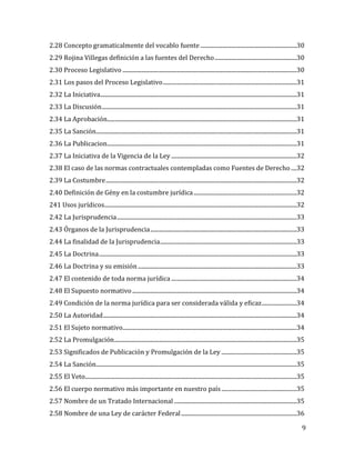 9
2.28 Concepto gramaticalmente del vocablo fuente .....................................................................30
2.29 Rojina Villegas definición a las fuentes del Derecho...........................................................30
2.30 Proceso Legislativo .............................................................................................................................30
2.31 Los pasos del Proceso Legislativo................................................................................................31
2.32 La Iniciativa.............................................................................................................................................31
2.33 La Discusión............................................................................................................................................31
2.34 La Aprobación........................................................................................................................................31
2.35 La Sanción................................................................................................................................................31
2.36 La Publicacion........................................................................................................................................31
2.37 La Iniciativa de la Vigencia de la Ley ..........................................................................................32
2.38 El caso de las normas contractuales contempladas como Fuentes de Derecho ....32
2.39 La Costumbre.........................................................................................................................................32
2.40 Definición de Gény en la costumbre jurídica..........................................................................32
241 Usos jurídicos..........................................................................................................................................32
2.42 La Jurisprudencia.................................................................................................................................33
2.43 Órganos de la Jurisprudencia.........................................................................................................33
2.44 La finalidad de la Jurisprudencia..................................................................................................33
2.45 La Doctrina..............................................................................................................................................33
2.46 La Doctrina y su emisión..................................................................................................................33
2.47 El contenido de toda norma jurídica ..........................................................................................34
2.48 El Supuesto normativo......................................................................................................................34
2.49 Condición de la norma jurídica para ser considerada válida y eficaz.........................34
2.50 La Autoridad...........................................................................................................................................34
2.51 El Sujeto normativo.............................................................................................................................34
2.52 La Promulgación...................................................................................................................................35
2.53 Significados de Publicación y Promulgación de la Ley ......................................................35
2.54 La Sanción................................................................................................................................................35
2.55 El Veto........................................................................................................................................................35
2.56 El cuerpo normativo más importante en nuestro país......................................................35
2.57 Nombre de un Tratado Internacional ........................................................................................35
2.58 Nombre de una Ley de carácter Federal...................................................................................36
 