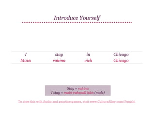 Introduce Yourself

I
Maiṁ

stay
rahina

in
vich

Chicago
Chicago

Stay = rahina
I stay = maiṁ rahendā hāṁ (male)
To view this with Audio and practice games, visit www.CultureAlley.com/Punjabi

 