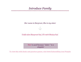 Introduce Family

Her name is Harpreet, She is my sister

Usdā nām Harpreet hai, Uh mērī bhaiṇa hai

'Hai' is used because “sister ” is a
singular
To view this with Audio and practice games, visit www.CultureAlley.com/Punjabi

 