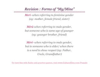 Revision : Forms of “My/Mine”
Merī–when referring to feminine gender
(eg: mother, female friend, sister)
Mērā-when referring to male gender,
but someone who is same age of younger
(eg: younger brother, friend)
Mērē–when referring to male gender,
but to someone who is elder/ when there
is a need to show respect (eg: Father,
Uncle, Grandfather)
To view this with Audio and practice games, visit www.CultureAlley.com/Punjabi

 