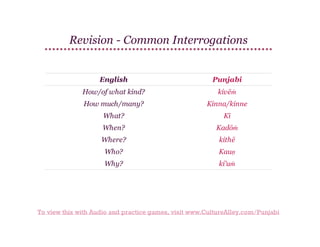 Revision - Common Interrogations

English

Punjabi

How/of what kind?

kivēṁ

How much/many?

Kinna/kinne

What?

Kī

When?

Kadōṁ

Where?

kithē

Who?

Kauṇ

Why?

ki'uṁ

To view this with Audio and practice games, visit www.CultureAlley.com/Punjabi

 