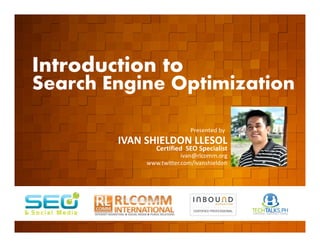 Introduction to
    Search Engine Optimization

         EVENT ORGANIZED BY
                                                  Presented by
                              IVAN SHIELDON LLESOL
                                      Certified SEO Specialist
                                               ivan@rlcomm.org
                                   www.twitter.com/ivanshieldon




    www.rlcomm.org
        FOR MORE INQUIRIES:
EMAIL     ruben@rlcomm.org
MOBILE    +63 933 519 0220
 