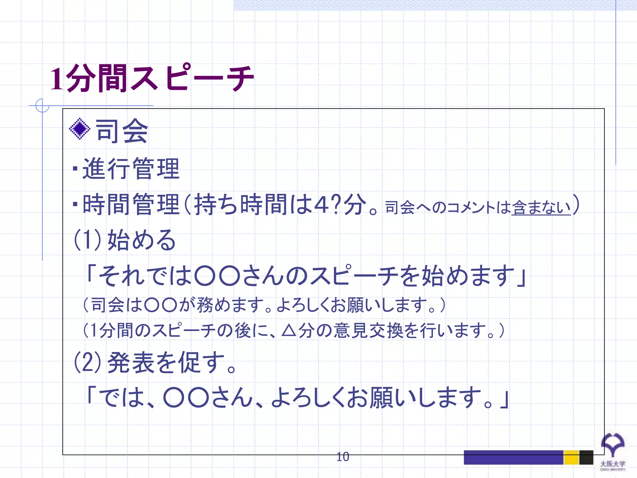 10
1分間スピーチ
司会
・進行管理
・時間管理（持ち時間は４?分。司会へのコメントは含まない）
(1)始める
「それでは○○さんのスピーチを始めます」
（司会は○○が務めます。よろしくお願いします。）
（1分間のスピーチの後に、△分の意見交換を行います。）
(2)発表を促す。
「では、○○さん、よろしくお願いします。」
 