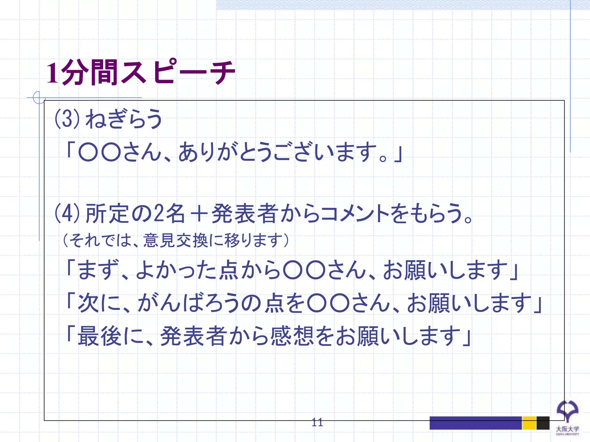 11
1分間スピーチ
(3)ねぎらう
「○○さん、ありがとうございます。」
(4)所定の2名＋発表者からコメントをもらう。
（それでは、意見交換に移ります）
「まず、よかった点から○○さん、お願いします」
「次に、がんばろうの点を○○さん、お願いします」
「最後に、発表者から感想をお願いします」
 