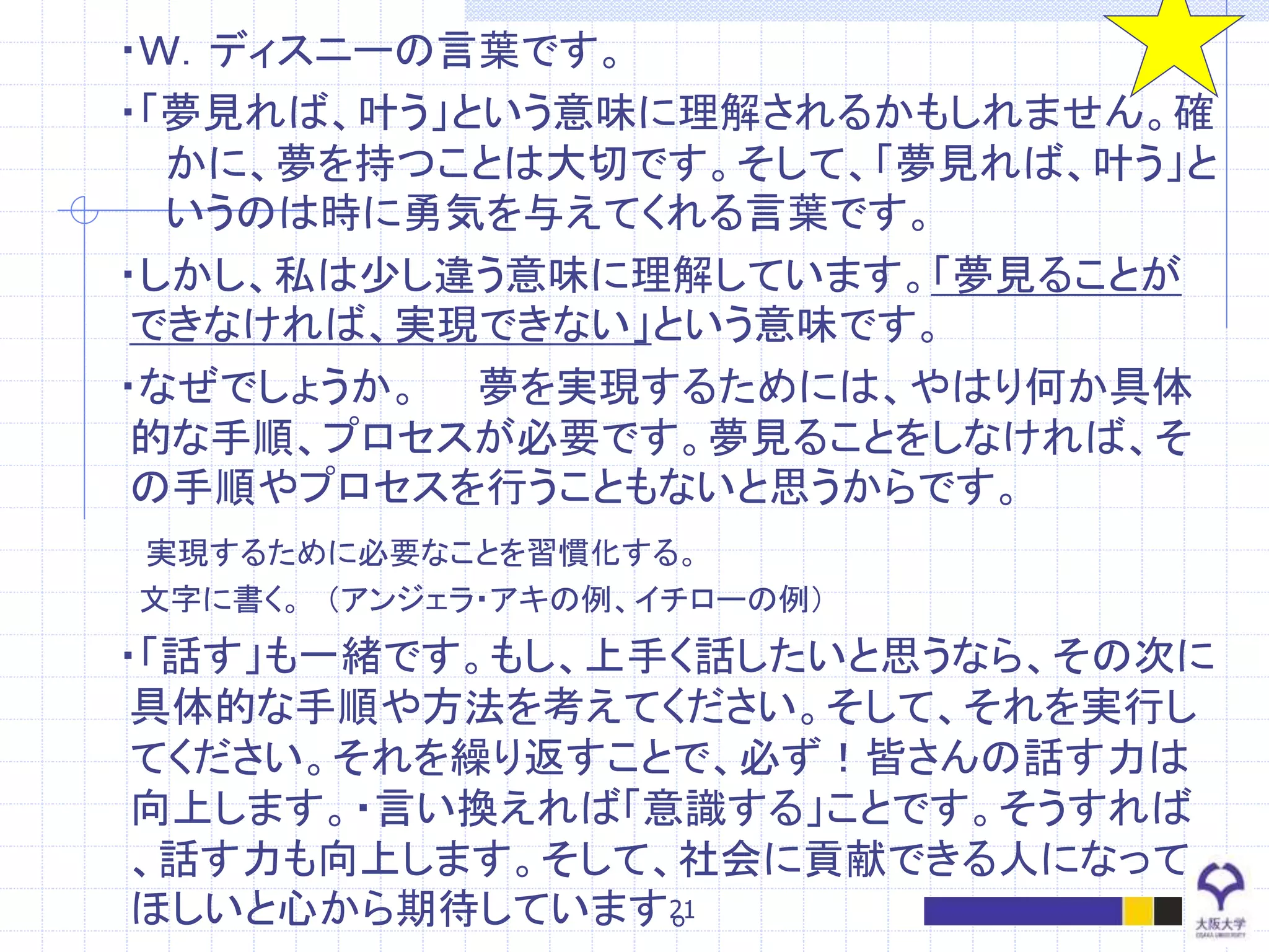 ・Ｗ．ディスニーの言葉です。
・「夢見れば、叶う」という意味に理解されるかもしれません。確
かに、夢を持つことは大切です。そして、「夢見れば、叶う」と
いうのは時に勇気を与えてくれる言葉です。
・しかし、私は少し違う意味に理解しています。「夢見ることが
できなければ、実現できない」という意味です。
・なぜでしょうか。 夢を実現するためには、やはり何か具体
的な手順、プロセスが必要です。夢見ることをしなければ、そ
の手順やプロセスを行うこともないと思うからです。
実現するために必要なことを習慣化する。
文字に書く。 （アンジェラ・アキの例、イチローの例）
・「話す」も一緒です。もし、上手く話したいと思うなら、その次に
具体的な手順や方法を考えてください。そして、それを実行し
てください。それを繰り返すことで、必ず！皆さんの話す力は
向上します。・言い換えれば「意識する」ことです。そうすれば
、話す力も向上します。そして、社会に貢献できる人になって
ほしいと心から期待しています。21
 