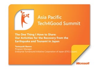 The One Thing I Have to Share:
Our Activities for the Recovery from the
Earthquake and Tsunami in Japan
Tomoyuki Banno
Program Manager
Enterprise Turnaround Initiative Corporation of Japan (ETIC) (Japan)
 